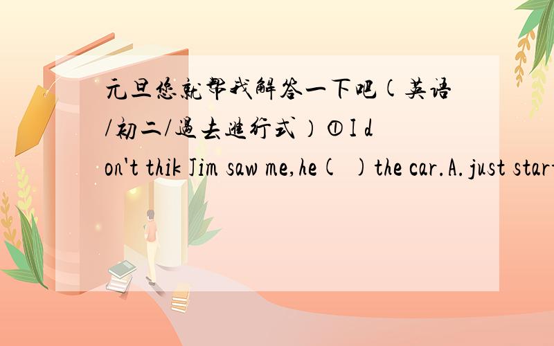 元旦您就帮我解答一下吧(英语/初二/过去进行式）①I don't thik Jim saw me,he( )the car.A.just started B.was just starting C.has just started D.had just started==》选几?为啥?②The boss made the workers ( )twelve hours a day.A.