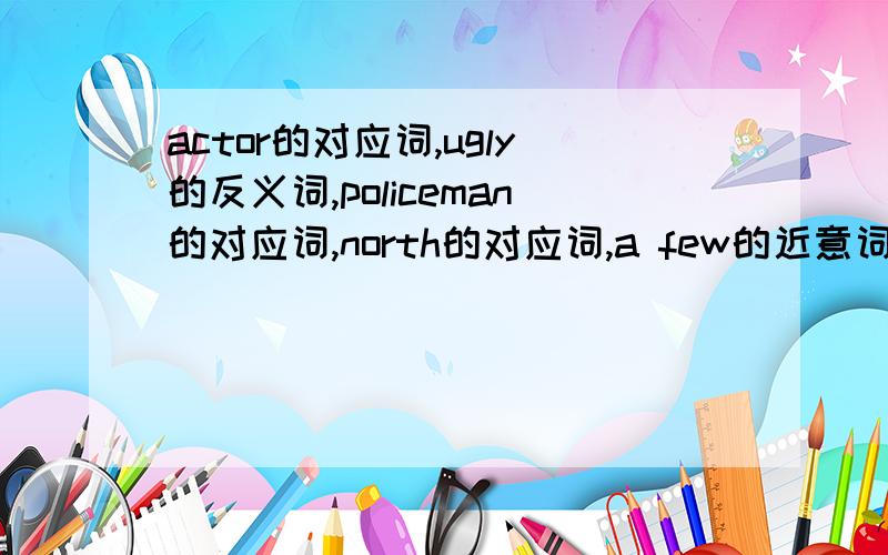 actor的对应词,ugly的反义词,policeman的对应词,north的对应词,a few的近意词,near的近义词组我等不急的,对不起啊,分不够了.