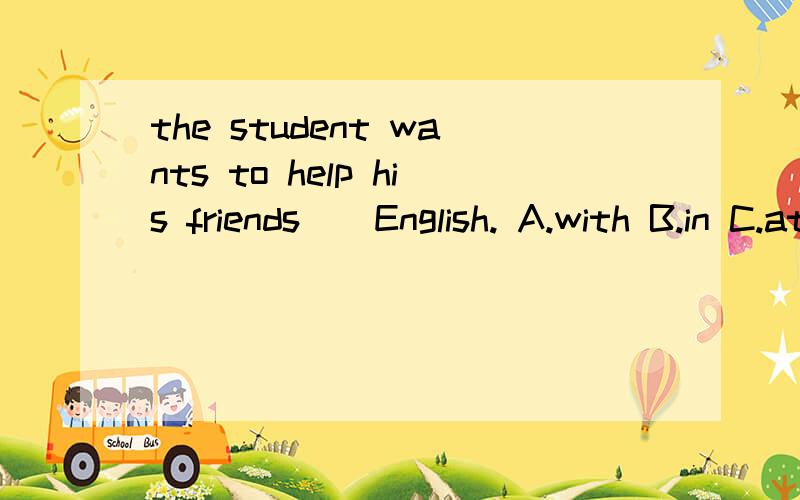 the student wants to help his friends__English. A.with B.in C.at D.on 为什么选这个答案,说明原因.