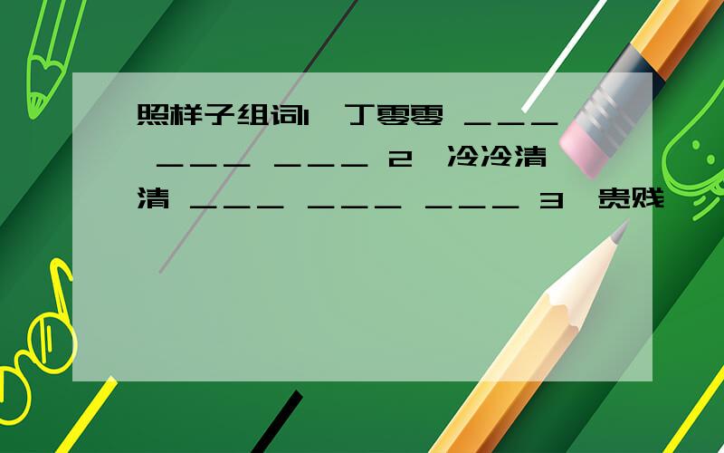 照样子组词1、丁零零 ＿＿＿ ＿＿＿ ＿＿＿ 2、冷冷清清 ＿＿＿ ＿＿＿ ＿＿＿ 3、贵贱 ———— ———— ————-4、泥泞 ————— —————— ——————