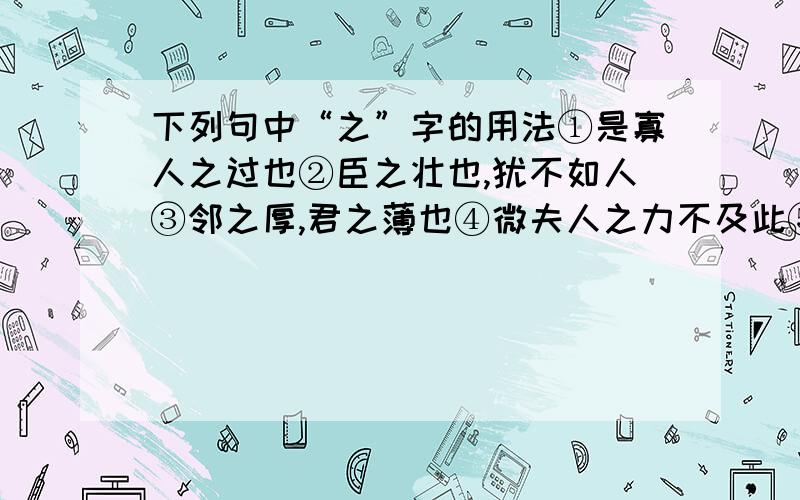 下列句中“之”字的用法①是寡人之过也②臣之壮也,犹不如人③邻之厚,君之薄也④微夫人之力不及此⑤阙秦以利晋,为君图之⑥行李之往来,共其乏困