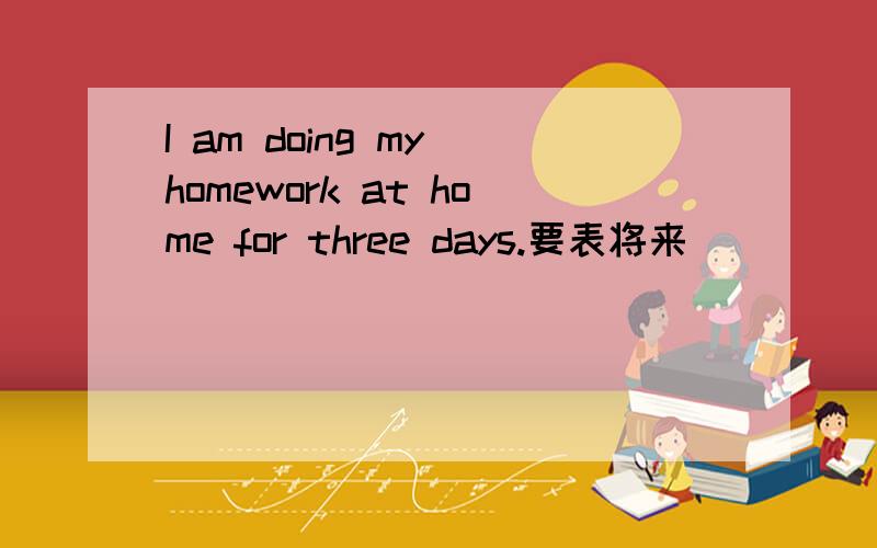 I am doing my homework at home for three days.要表将来