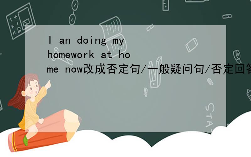 I an doing my homework at home now改成否定句/一般疑问句/否定回答/划线部分提问（划线的是doing my homework）