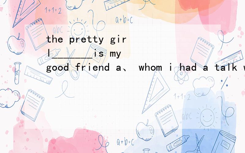 the pretty girl_______is my good friend a、 whom i had a talk with b、 which i had a talk withc、who i had a talkd、whom i had a walk