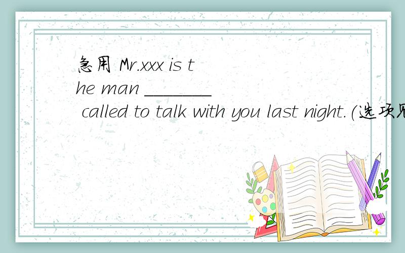 急用 Mr.xxx is the man _______ called to talk with you last night.(选项见下）A.who B.whom C.which