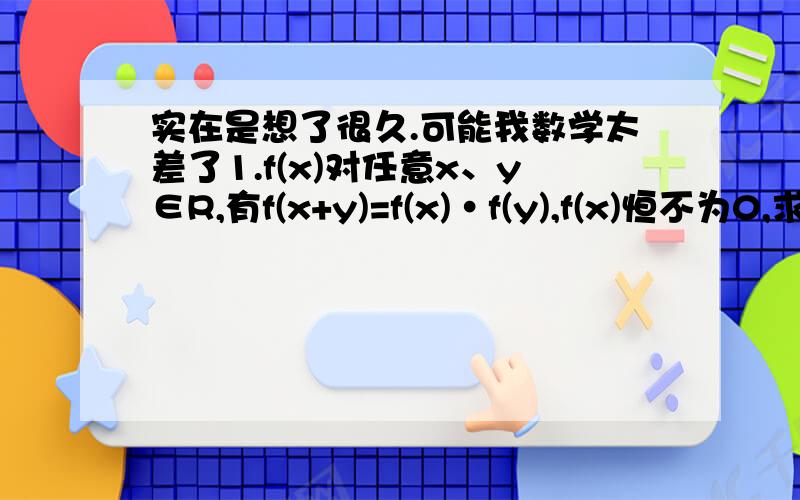 实在是想了很久.可能我数学太差了1.f(x)对任意x、y∈R,有f(x+y)=f(x)·f(y),f(x)恒不为0,求证f(x)＞02.设f(x)=10^x（x1≠x2）,判断正误并证明：f[(x1+x2)/2]＜[f(x1)+f(x2)]/23.若任意x∈[0,+∞）,1+2^x+3^x+a·4^x＜0