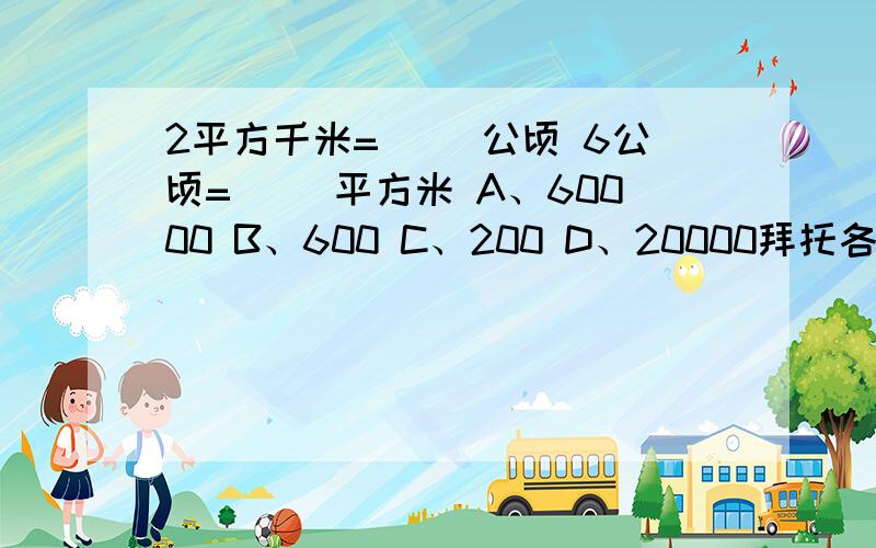 2平方千米=（ ）公顷 6公顷=（ ）平方米 A、60000 B、600 C、200 D、20000拜托各位大神