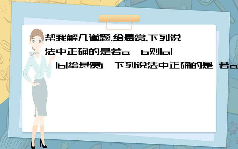 帮我解几道题.给悬赏.下列说法中正确的是若a>b则|a|>|b|给悬赏1、下列说法中正确的是 若a>b则|a|>|b|  B.若|-a|＞|-b|则a＜b   C.若a为有理数则|a|＞0  D.若a为有理数则|a| ≥02、绝对值不大于7又3分之