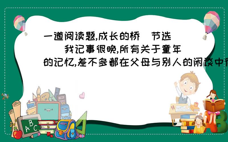 一道阅读题,成长的桥(节选)　　我记事很晚,所有关于童年的记忆,差不多都在父母与别人的闲谈中得知.在很多人眼里,我是一个不折不扣的笨小孩.　　上学第一天回家在巷口碰上母亲,她问：