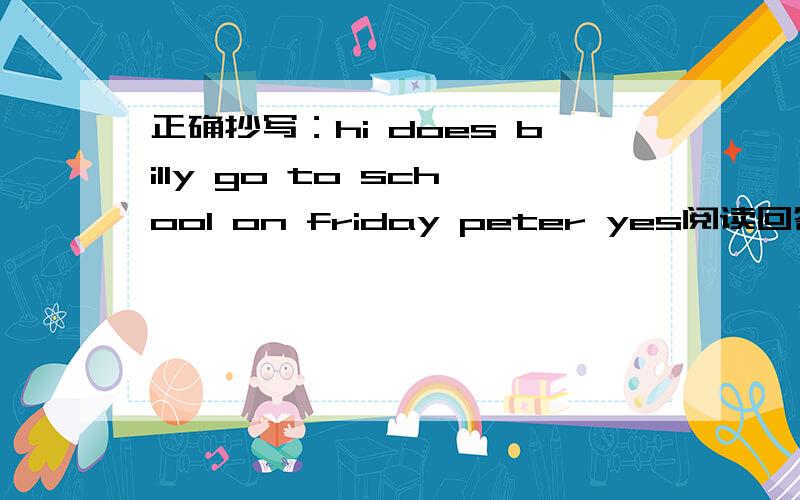 正确抄写：hi does billy go to school on friday peter yes阅读回答问题Alma and her mother are walking home.There is a small dog following them.On his collar ,there is a note.it says,'My nme is Lady.My (former owner) can't keep me .May I be y