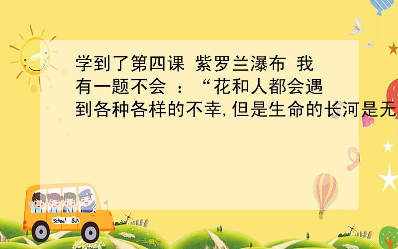 学到了第四课 紫罗兰瀑布 我有一题不会 ：“花和人都会遇到各种各样的不幸,但是生命的长河是无止境的”这句话是什么意思?帮帮我不然我明天会被.