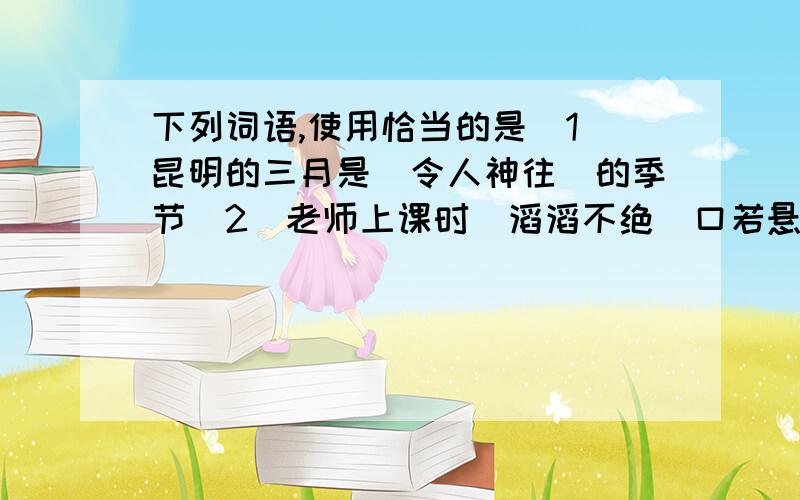 下列词语,使用恰当的是(1)昆明的三月是(令人神往)的季节(2)老师上课时(滔滔不绝)口若悬河