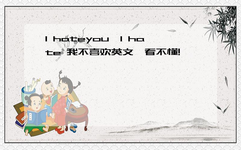 I hateyou,I hate 我不喜欢英文,看不懂!