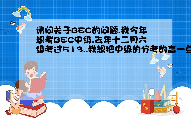 请问关于BEC的问题.我今年想考BEC中级.去年十二月六级考过513..我想把中级的分考的高一点.最好是A级.因为有口语,对这一类的考试不是很熟悉,请问有没有什么好的意见.