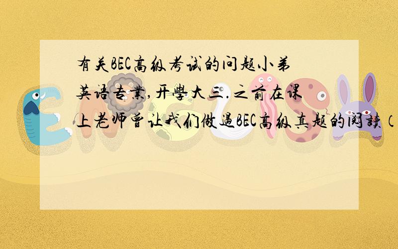 有关BEC高级考试的问题小弟英语专业,开学大三.之前在课上老师曾让我们做过BEC高级真题的阅读（类似于突击测试吧,大家都没准备过）,感觉不是很难,想直接冲击一下BEC高级试试 1.想了解一