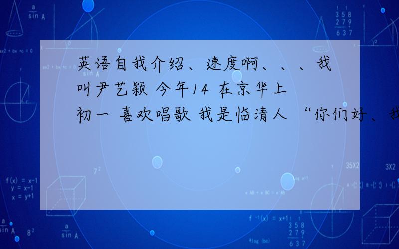 英语自我介绍、速度啊、、、我叫尹艺颖 今年14 在京华上初一 喜欢唱歌 我是临清人 “你们好、我来自中国的河北、我的名字是尹艺颖，今年14岁、我喜欢唱歌、现在就读京华初一九班，希