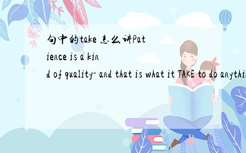 句中的take 怎么讲Patience is a kind of quality- and that is what it TAKE to do anything well.TAKE 是么意思?