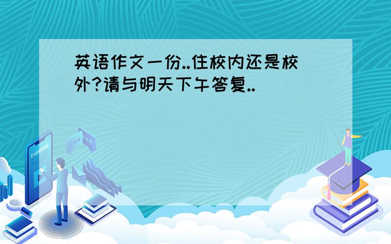 英语作文一份..住校内还是校外?请与明天下午答复..