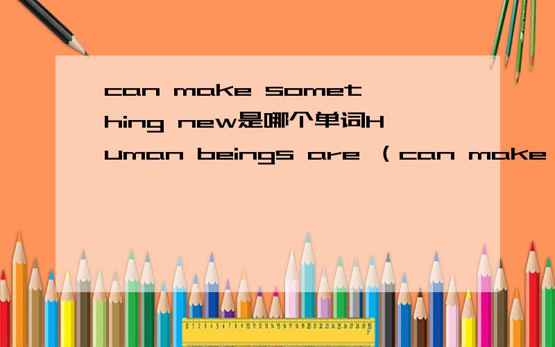 can make something new是哪个单词Human beings are （can make something new）animals是这个按照英文释意谢单词