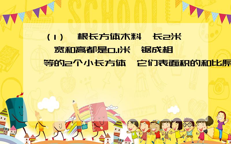 （1）一根长方体木料,长2米,宽和高都是0.1米,锯成相等的2个小长方体,它们表面积的和比原来长方体的表面积增加还是减少?增加多少?或者减少多少?（2）如果把它[一根长方体木料]锯成三个不