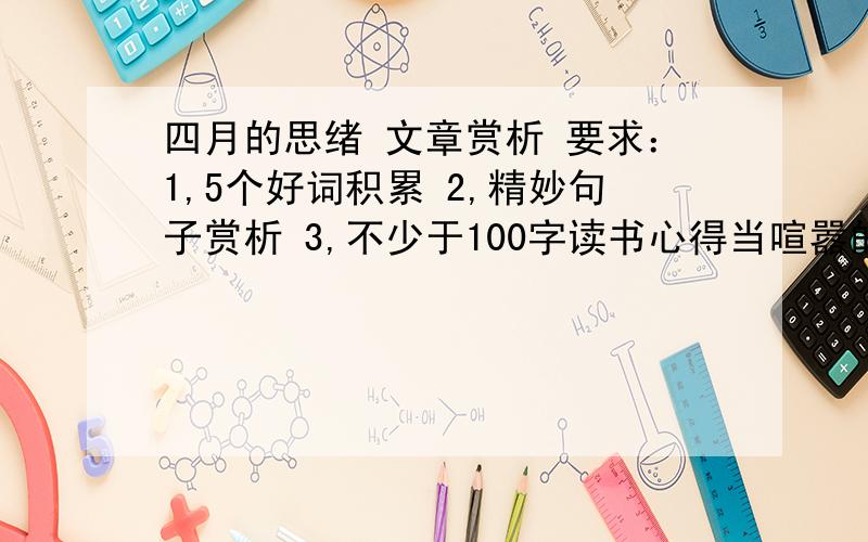 四月的思绪 文章赏析 要求：1,5个好词积累 2,精妙句子赏析 3,不少于100字读书心得当喧嚣的繁花在三月里的最后一天悄悄落入泥土的那一刻,四月带着甜蜜的谎言乘着暮色款款走来.一切归于平