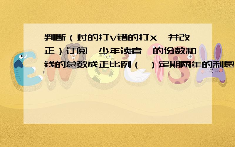 判断（对的打V错的打X,并改正）订阅《少年读者》的份数和钱的总数成正比例（ ）定期两年的利息与本金成反比例 （ ）三角形的面积一定,地和高成反比例 （ ）产品数量一定,合格产品数和