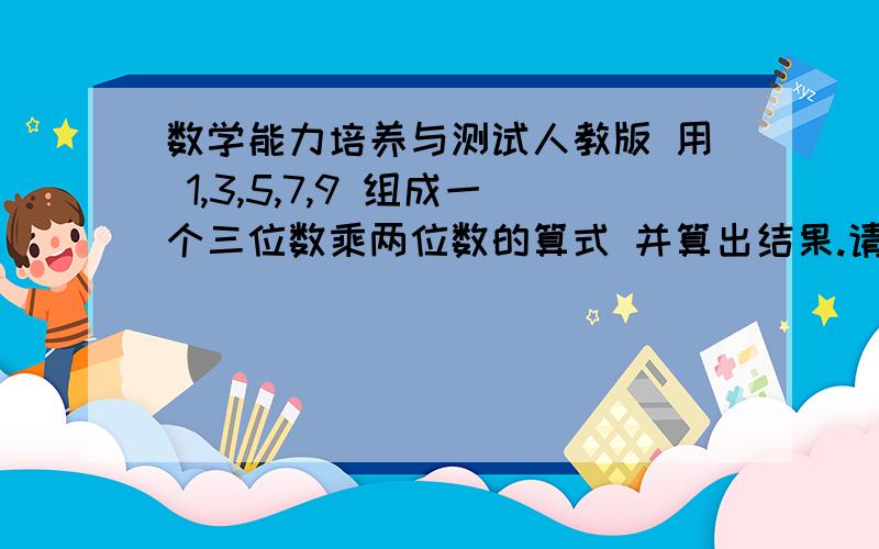 数学能力培养与测试人教版 用 1,3,5,7,9 组成一个三位数乘两位数的算式 并算出结果.请在当天 回答 财富 15 分【请回答完整!】