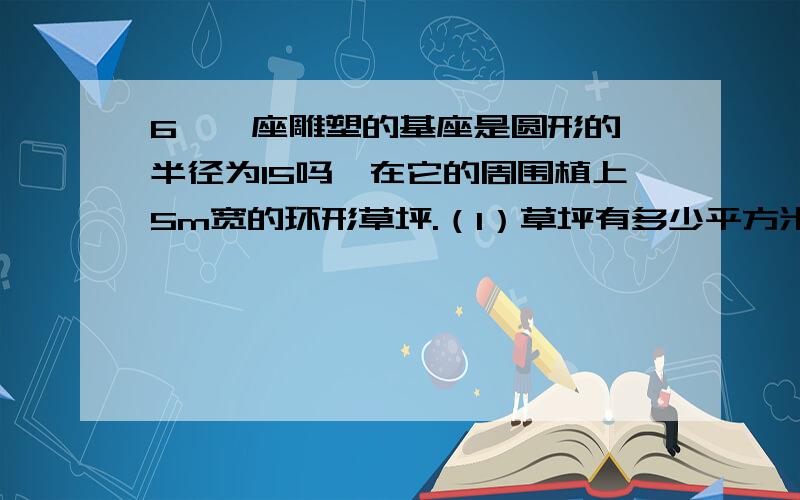 6、一座雕塑的基座是圆形的,半径为15吗,在它的周围植上5m宽的环形草坪.（1）草坪有多少平方米?2（2）如果植1m草坪成本为20元,那么植这块草坪的成本至少是多少元?