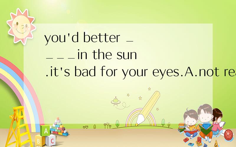 you'd better ____in the sun .it's bad for your eyes.A.not read .B.not to read C.don't read D.to not read