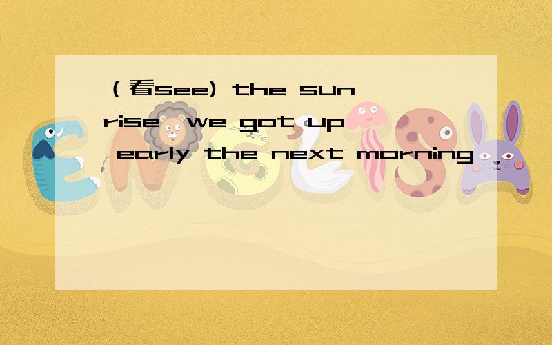 （看see) the sunrise,we got up early the next morning