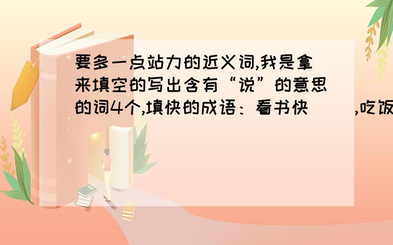 要多一点站力的近义词,我是拿来填空的写出含有“说”的意思的词4个,填快的成语：看书快（ ）,吃饭快（ ）,变化快（ ）,走路快（ ）.（ ）立（ ）群,（）（）为奸.痛苦的反义词是什么?就