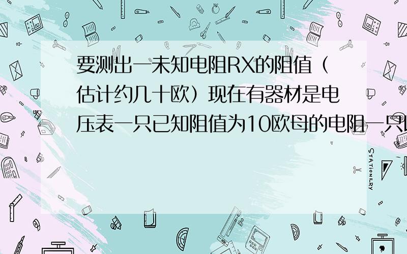 要测出一未知电阻RX的阻值（估计约几十欧）现在有器材是电压表一只已知阻值为10欧母的电阻一只以及电源开关导线若干请用测量值表示出RX