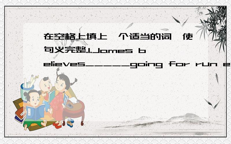 在空格上填上一个适当的词,使句义完整.1.James believes_____going for run every morning.2.One of my earliest memories is_____playing in the garden.这两个空怎么添啊?(范围：