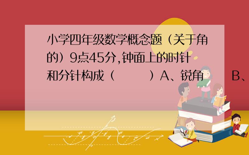 小学四年级数学概念题（关于角的）9点45分,钟面上的时针和分针构成（       ）A、锐角      B、直角       C、钝角     D、平角