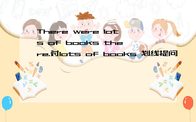 There were lots of books there.对lots of books 划线提问