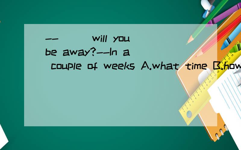 --___will you be away?--In a couple of weeks A.what time B.how soon C.how oftenD,how long