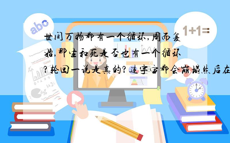 世间万物都有一个循环,周而复始,那生和死是否也有一个循环?轮回一说是真的?连宇宙都会崩塌然后在爆炸,无限小与无限大也有着联系,那生与死是否也有一个循环呢?死亡只是新生的开始