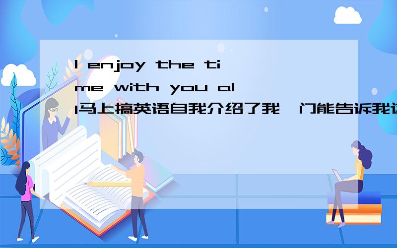 I enjoy the time with you all马上搞英语自我介绍了我,门能告诉我这句的意思?