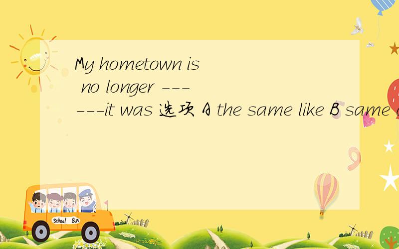 My hometown is no longer ------it was 选项 A the same like B same as C the one that D the same as