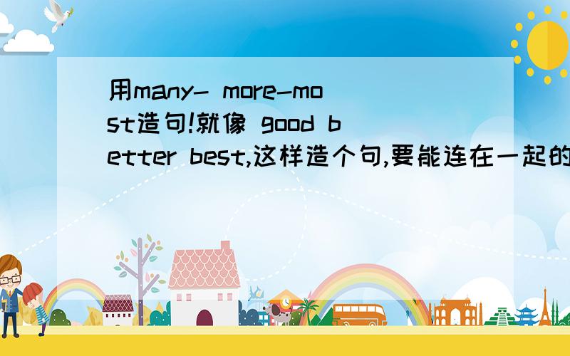 用many- more-most造句!就像 good better best,这样造个句,要能连在一起的啊,不是造三个句,就一个句.