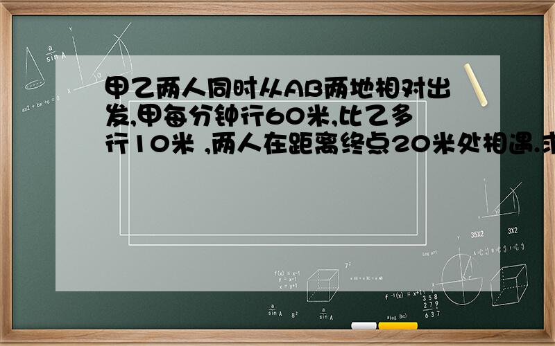 甲乙两人同时从AB两地相对出发,甲每分钟行60米,比乙多行10米 ,两人在距离终点20米处相遇.求AB两地间的距离?