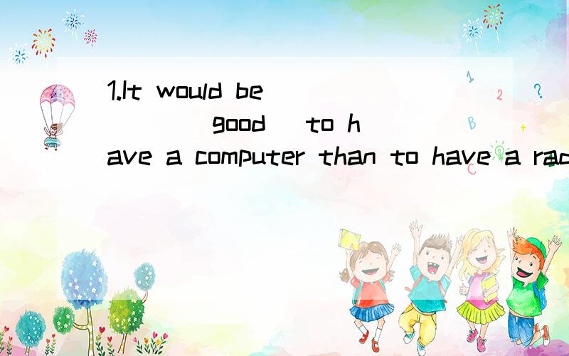 1.It would be ___(good) to have a computer than to have a radio.1.It would be ___(good) to have a computer than to have a radio.2.He thinks the alarm clock is the most ___(annoy) invention.3.Trees ____ in winter but in spring A.can not plant B.can be