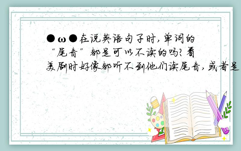 ●ω●在说英语句子时,单词的“尾音”都是可以不读的吗?看美剧时好像都听不到他们读尾音,或者是只读一少部分.有尾音的单词在句子里“读与不读”是有规则的吗?还是说是人们为了顺口才