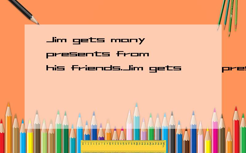 Jim gets many presents from his friends.Jim gets — — presents from his friends.Jim gets —— —— ————resents from his friends.第一个两个空 第二个三个空