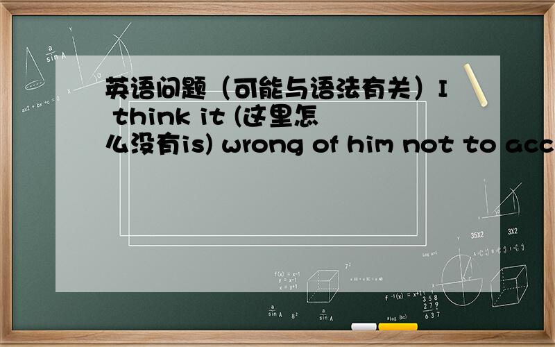 英语问题（可能与语法有关）I think it (这里怎么没有is) wrong of him not to accept our invitation.