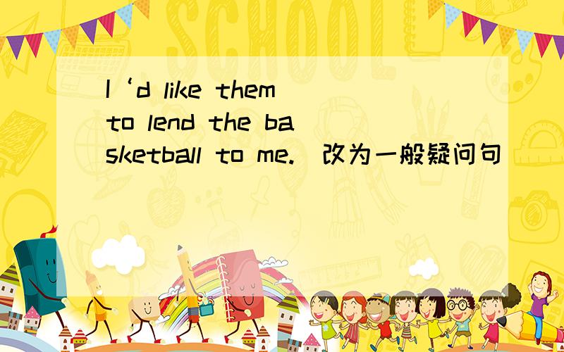 I‘d like them to lend the basketball to me.（改为一般疑问句）_____ you _____ them to lend the basketball to _____ （前面的两个空我知道填什么，后面的那个填什么）