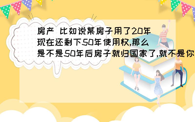 房产 比如说某房子用了20年现在还剩下50年使用权,那么是不是50年后房子就归国家了,就不是你的了?