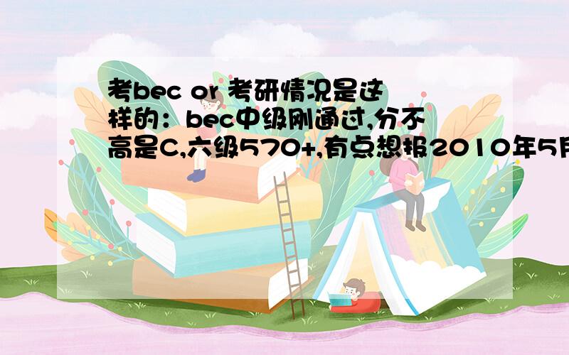 考bec or 考研情况是这样的：bec中级刚通过,分不高是C,六级570+,有点想报2010年5月份的bec高级,听说很有难度,要考的话肯定得花很多时间精力但是我现在是大三下学期了,准备2011年考研,而且已经