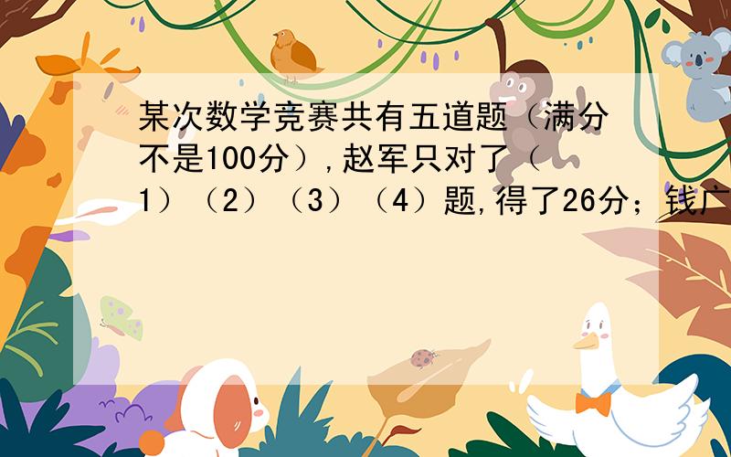 某次数学竞赛共有五道题（满分不是100分）,赵军只对了（1）（2）（3）（4）题,得了26分；钱广只做对（1）（2）（3）（5）题,得25分；孙悦只做对了（1）（2）（4）（5）题,得26分；李丹只做