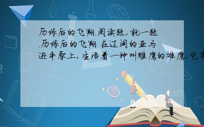 历练后的飞翔.阅读题,就一题.历练后的飞翔 在辽阔的亚马逊平原上,生活着一种叫雕鹰的雄鹰,它有“飞行之王”的称号.它的飞行时间之长、速度之快、动作之敏捷,堪称鹰中之最,被它发现的